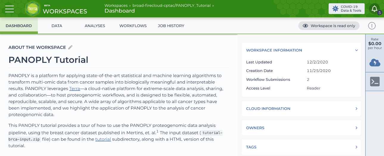 Screenshot of the PANOPLY public tutorial interface that reads, ABOUT THE WORKSPACE PANOPLY Tutorial

PANOPLY is a platform for applying state-of-the-art statistical and machine learning algorithms to transform multi-omic data from cancer samples into biologically meaningful and interpretable results. PANOPLY leverages Terra-a cloud-native platform for extreme-scale data analysis, sharing, and collaboration-to host proteogenomic workflows, and is designed to be flexible, automated, reproducible, scalable, and secure. A wide array of algorithms applicable to all cancer types have been implemented, and we highlight the application of PANOPLY to the analysis of cancer proteogenomic data.

This PANOPLY tutorial provides a tour of how to use the PANOPLY proteogenomic data analysis pipeline, using the breast cancer dataset published in Mertins, et. al.] The input dataset ( tutorial-brca-input.zip file) can be found in the tutorial subdirectory, along with a HTML version of this tutorial.
