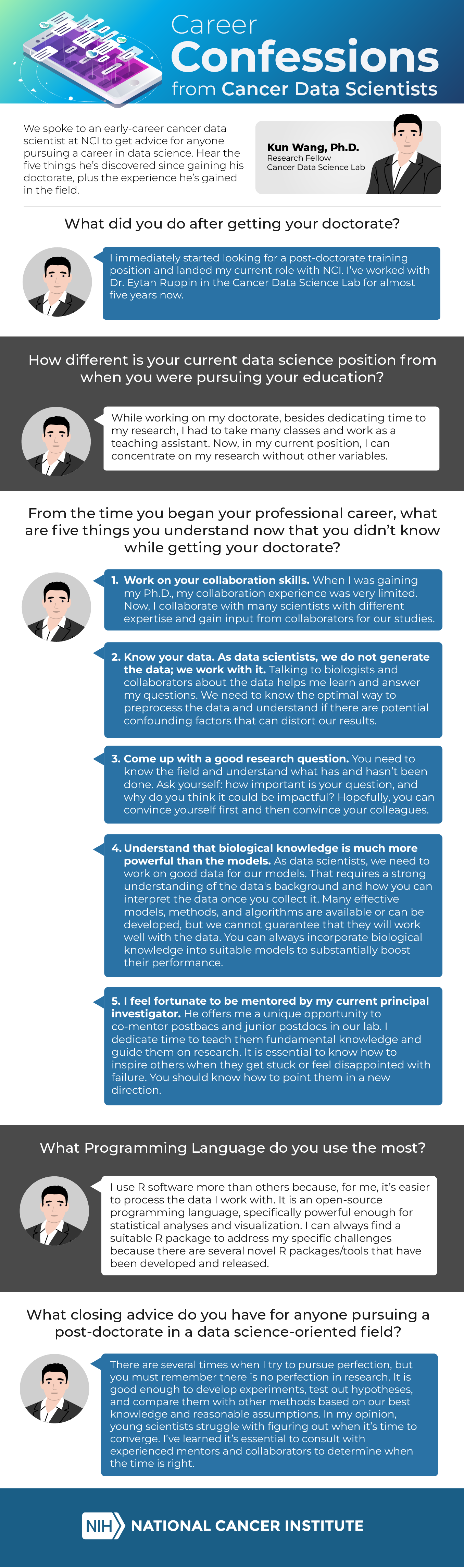 We spoke with Kun Wang, Ph.D., an early-career data scientist to get his perspective on what aspiring data scientists should prepare for after completing their doctoral studies.

Dr. Wang is a research fellow in NCI’s Center for Cancer Research Cancer Data Science Lab.

NCBIIT: What did you do after getting your doctorate?

Dr. Wang: I immediately started looking for a post-doctorate training position and landed my current role with NCI. I’ve worked with Dr. Eytan Ruppin in the Cancer Data Science Lab for almost five years now.

NCI CBIIT: How different is your current data science position from when you were pursuing your education?

Dr. Wang: While working on my doctorate, besides dedicating time to my research, I had to take many classes and work as a teaching assistant. Now, in my current position, I can concentrate on my research without other variables.

NCI CBIIT: From the time you began your professional career, what are five things you understand now that you didn’t know while getting your doctorate?

Dr. Wang: 1. Work on your collaboration skills. When I was gaining my Ph.D., my collaboration experience was very limited. Now, I collaborate with many scientists with different expertise and gain input from collaborators for our studies. 

2. Know your data. As data scientists, we do not generate the data; we work with it. Talking to biologists and collaborators about the data helps me learn and answer my questions. We need to know the optimal way to preprocess the data and understand if there are potential confounding factors that can distort our results. 

3. Come up with a good research question. You need to know the field and understand what has and hasn’t been done. Ask yourself: how important is your question, and why do you think it could be impactful? 
Hopefully, you can convince yourself first and then convince your colleagues.

4. Understand that biological knowledge is much more powerful than the models. As data scientists, we need to work on good data for our models. That requires a strong understanding of the data's background and how you can interpret the data once you collect it. Many effective models, methods, and algorithms are available or can be developed, but we cannot guarantee that they will work well with the data. You can always incorporate biological knowledge into suitable models to substantially boost their performance.

5. Develop mentoring skills. I feel fortunate to be mentored by my current principal investigator. He offers me a unique opportunity to co-mentor post-bacs and junior post-bacs in our lab. I dedicate time to teach them fundamental knowledge and guide them on research. It is essential to know how to inspire others when they get stuck or feel disappointed with failure. You should know how to point them in a new direction.

NCI CBIIT: What Programming Language do you use the most?

Dr. Wang: I use R software more than others because, for me, it’s easier to process the data I work with. It is an open-source programming language, specifically powerful enough for statistical analyses and visualization. I can always find a suitable R package to address my specific challenges because there are several novel R packages/tools that have been developed and released.

NCI CBIIT: What closing advice do you have for anyone pursuing a post-doctorate in a data science-oriented field?

Dr. Wang: There are several times when I try to pursue perfection, but you must remember there is no perfection in research. It is good enough to develop experiments, test out hypotheses, and compare them with other methods based on our best knowledge and reasonable assumptions. In my opinion, young scientists struggle with figuring out when it’s time to converge. I’ve learned it’s essential to consult with experienced mentors and collaborators to determine when the time is right.